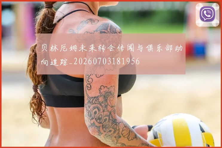 贝林厄姆未来转会传闻与俱乐部动向追踪_20260703181956