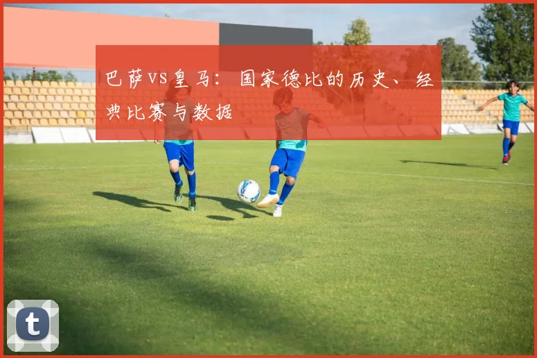 巴萨vs皇马:国家德比的历史、经典比赛与数据