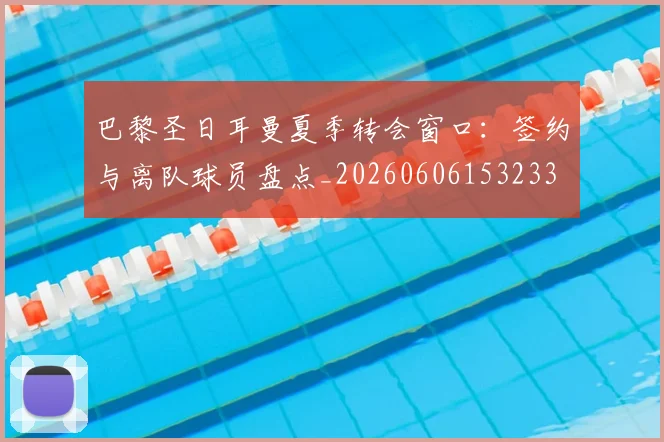 巴黎圣日耳曼夏季转会窗口:签约与离队球员盘点_20260606153233