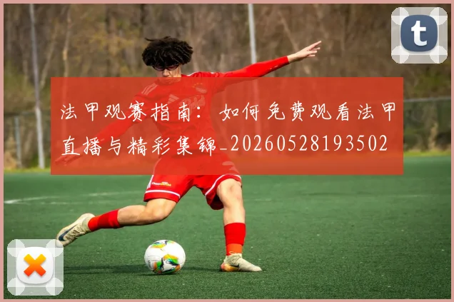 法甲观赛指南:如何免费观看法甲直播与精彩集锦_20260528193502