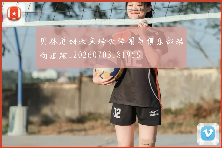 贝林厄姆未来转会传闻与俱乐部动向追踪_20260703181956