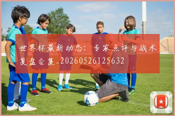 世界杯最新动态:专家点评与战术复盘合集_20260526125632
