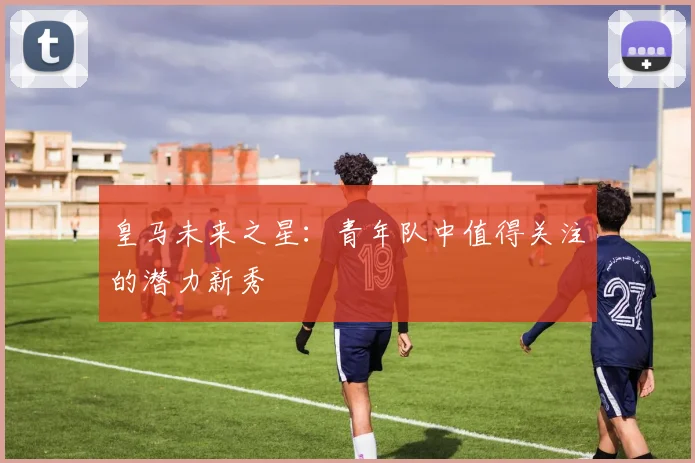 皇马未来之星:青年队中值得关注的潜力新秀