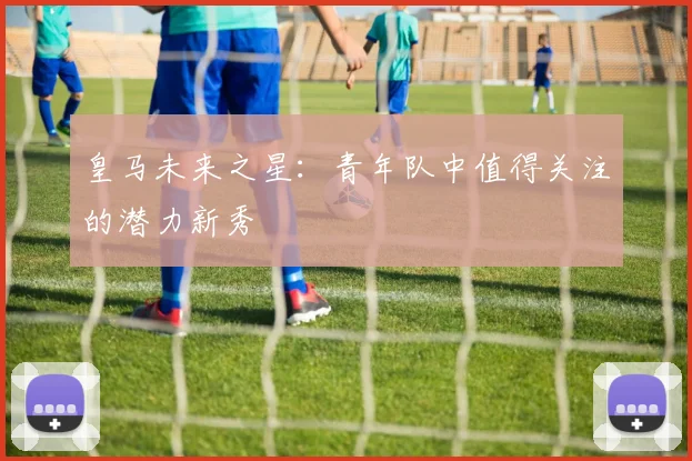 皇马未来之星:青年队中值得关注的潜力新秀