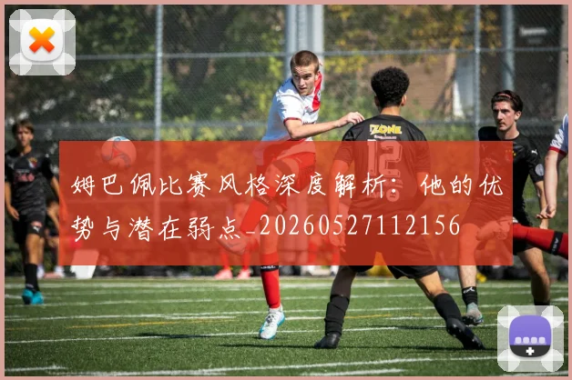 姆巴佩比赛风格深度解析:他的优势与潜在弱点_20260527112156